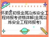 怀柔区初级金属冶炼安全工程师报考资格详解(金属冶炼安全工程师报考)