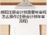 绵阳注册会计师需要年审吗怎么操作(注册会计师年审流程)