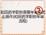和田药学职称需要年审吗怎么操作(和田药学职称年审流程)