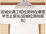 运城交通工程检测师在哪里学怎么报名(运城检测师报名)