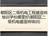 朝阳区二级机电工程建造师培训学校哪里好(朝阳区二级机电建造师培训)