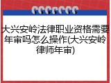 大兴安岭法律职业资格需要年审吗怎么操作(大兴安岭律师年审)