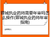 晋城执业药师需要年审吗怎么操作(晋城执业药师年审指南)