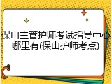 保山主管护师考试指导中心哪里有(保山护师考点)