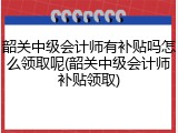 韶关中级会计师有补贴吗怎么领取呢(韶关中级会计师补贴领取)
