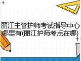 丽江主管护师考试指导中心哪里有(丽江护师考点在哪)
