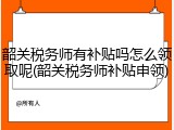 韶关税务师有补贴吗怎么领取呢(韶关税务师补贴申领)