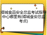 塔城食品安全总监考试指导中心哪里有(塔城食安总监考点)