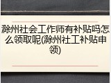 滁州社会工作师有补贴吗怎么领取呢(滁州社工补贴申领)