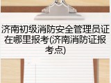 济南初级消防安全管理员证在哪里报考(济南消防证报考点)