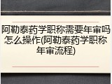 阿勒泰药学职称需要年审吗怎么操作(阿勒泰药学职称年审流程)