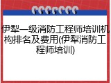 伊犁一级消防工程师培训机构排名及费用(伊犁消防工程师培训)