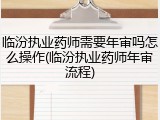 临汾执业药师需要年审吗怎么操作(临汾执业药师年审流程)