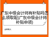 广东中级会计师有补贴吗怎么领取呢(广东中级会计师补贴申领)