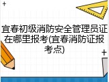 宜春初级消防安全管理员证在哪里报考(宜春消防证报考点)
