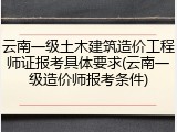 云南一级土木建筑造价工程师证报考具体要求(云南一级造价师报考条件)