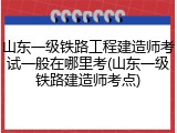 山东一级铁路工程建造师考试一般在哪里考(山东一级铁路建造师考点)