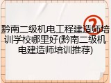 黔南二级机电工程建造师培训学校哪里好(黔南二级机电建造师培训推荐)