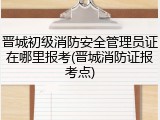 晋城初级消防安全管理员证在哪里报考(晋城消防证报考点)