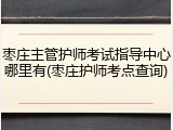 枣庄主管护师考试指导中心哪里有(枣庄护师考点查询)