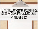 门头沟区水运材料检测师在哪里学怎么报名(水运材料检测师报名)