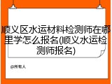 顺义区水运材料检测师在哪里学怎么报名(顺义水运检测师报名)