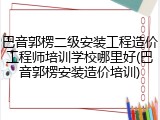 巴音郭楞二级安装工程造价工程师培训学校哪里好(巴音郭楞安装造价培训)