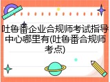 吐鲁番企业合规师考试指导中心哪里有(吐鲁番合规师考点)