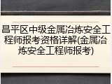 昌平区中级金属冶炼安全工程师报考资格详解(金属冶炼安全工程师报考)