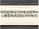 和田初级经济师考试指导中心哪里有(和田经济师考点)