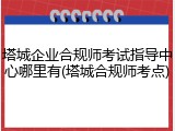 塔城企业合规师考试指导中心哪里有(塔城合规师考点)