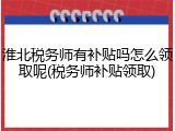 淮北税务师有补贴吗怎么领取呢(税务师补贴领取)