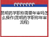 昆明药学职称需要年审吗怎么操作(昆明药学职称年审流程)
