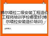 博尔塔拉二级安装工程造价工程师培训学校哪里好(博尔塔拉安装造价培训)