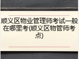 顺义区物业管理师考试一般在哪里考(顺义区物管师考点)
