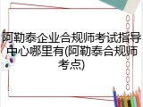 阿勒泰企业合规师考试指导中心哪里有(阿勒泰合规师考点)