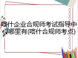 喀什企业合规师考试指导中心哪里有(喀什合规师考点)