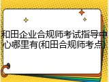 和田企业合规师考试指导中心哪里有(和田合规师考点)