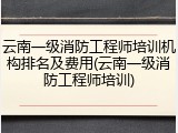 云南一级消防工程师培训机构排名及费用(云南一级消防工程师培训)