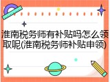 淮南税务师有补贴吗怎么领取呢(淮南税务师补贴申领)