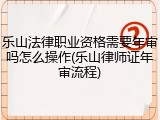 乐山法律职业资格需要年审吗怎么操作(乐山律师证年审流程)