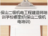 保山二级机电工程建造师培训学校哪里好(保山二级机电培训)