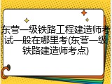 东营一级铁路工程建造师考试一般在哪里考(东营一级铁路建造师考点)