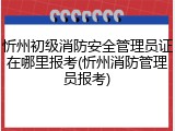 忻州初级消防安全管理员证在哪里报考(忻州消防管理员报考)