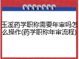 玉溪药学职称需要年审吗怎么操作(药学职称年审流程)