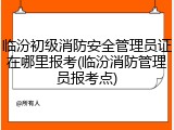 临汾初级消防安全管理员证在哪里报考(临汾消防管理员报考点)