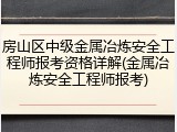 房山区中级金属冶炼安全工程师报考资格详解(金属冶炼安全工程师报考)