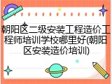 朝阳区二级安装工程造价工程师培训学校哪里好(朝阳区安装造价培训)