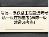 淄博一级铁路工程建造师考试一般在哪里考(淄博一级建造师考点)