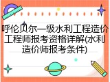 呼伦贝尔一级水利工程造价工程师报考资格详解(水利造价师报考条件)